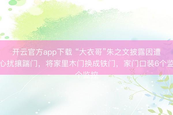 开云官方app下载 “大衣哥”朱之文披露因遭坏心扰攘踹门，将家里木门换成铁门，家门口装6个监控