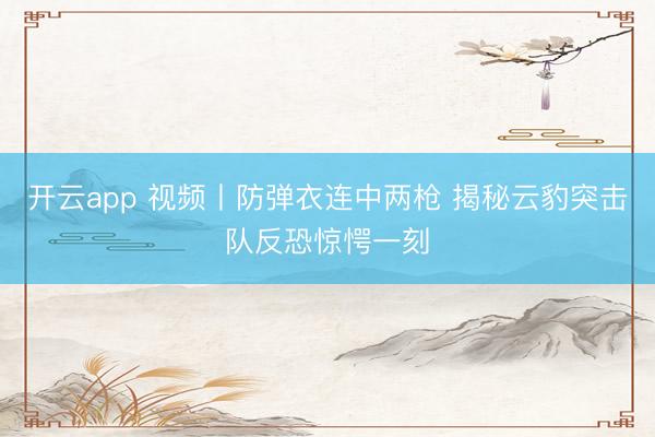 开云app 视频丨防弹衣连中两枪 揭秘云豹突击队反恐惊愕一刻