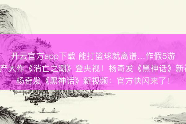 开云官方app下载 能打篮球就离谱…作假5游戏《鲲歌》首曝！国产大作《消亡之潮》登央视！杨奇发《黑神话》新视频：官方快闪来了！