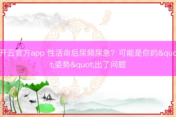 开云官方app 性活命后尿频尿急？可能是你的"姿势"出了问题
