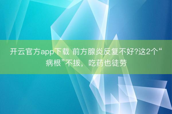 开云官方app下载 前方腺炎反复不好?这2个“病根”不拔，吃药也徒劳