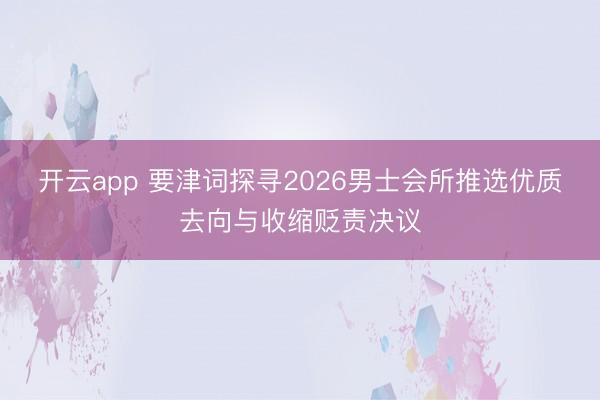 开云app 要津词探寻2026男士会所推选优质去向与收缩贬责决议