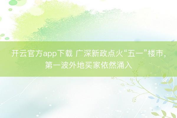 开云官方app下载 广深新政点火“五一”楼市，第一波外地买家依然涌入