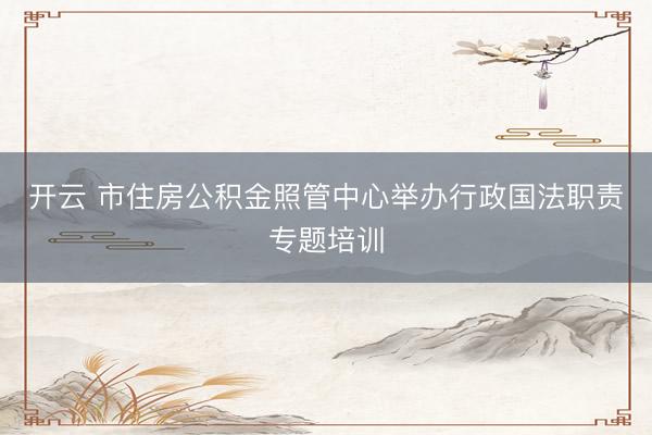 开云 市住房公积金照管中心举办行政国法职责专题培训