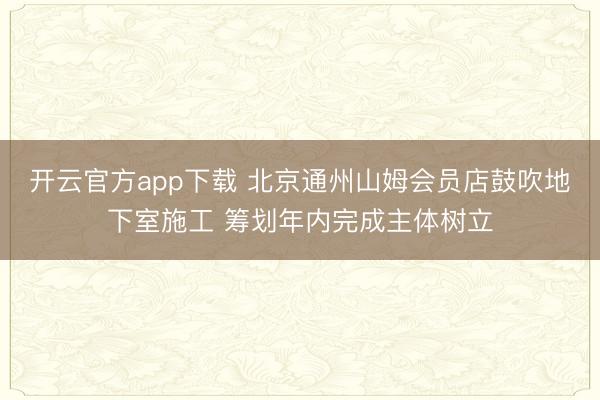 开云官方app下载 北京通州山姆会员店鼓吹地下室施工 筹划年内完成主体树立